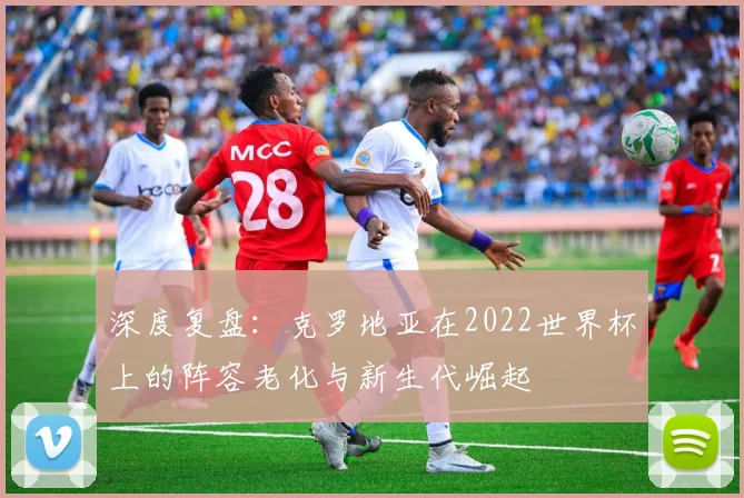深度复盘：克罗地亚在2022世界杯上的阵容老化与新生代崛起