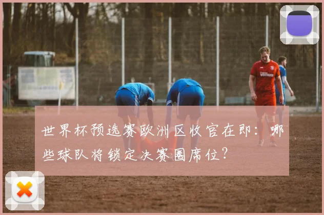 世界杯预选赛欧洲区收官在即：哪些球队将锁定决赛圈席位？