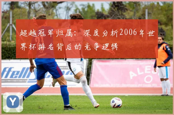 超越冠军归属：深度分析2006年世界杯排名背后的竞争逻辑