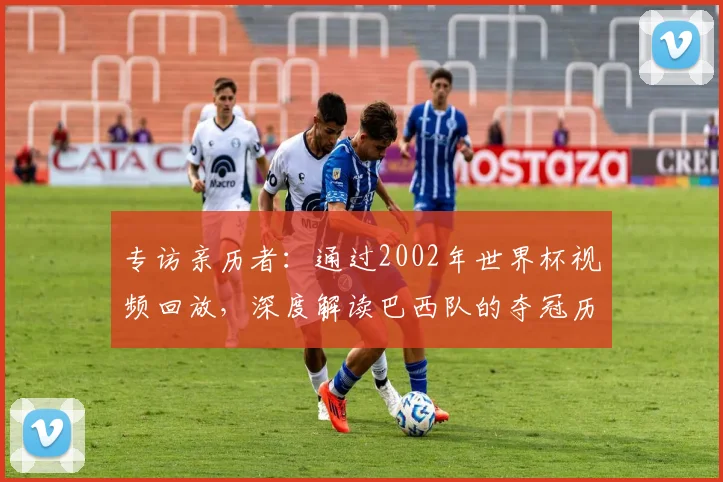 专访亲历者:通过2002年世界杯视频回放,深度解读巴西队的夺冠历程