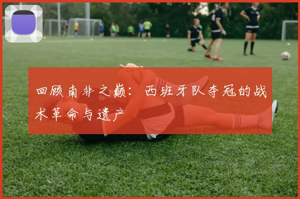 回顾南非之巅：西班牙队夺冠的战术革命与遗产