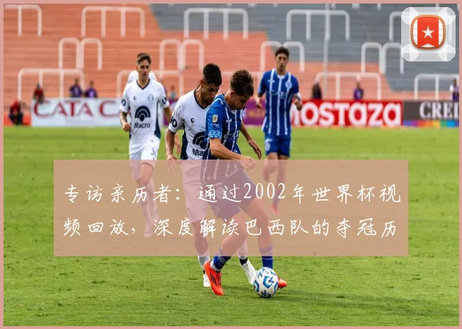 专访亲历者:通过2002年世界杯视频回放,深度解读巴西队的夺冠历程