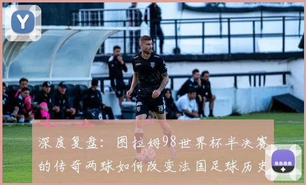 深度复盘：图拉姆98世界杯半决赛的传奇两球如何改变法国足球历史