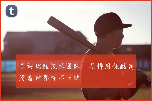 专访优酷技术团队:怎样用优酷高清看世界杯不卡顿