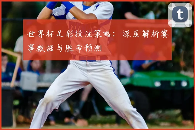 世界杯足彩投注策略:深度解析赛事数据与胜率预测