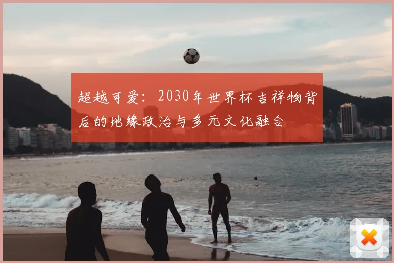 超越可爱：2030年世界杯吉祥物背后的地缘政治与多元文化融合