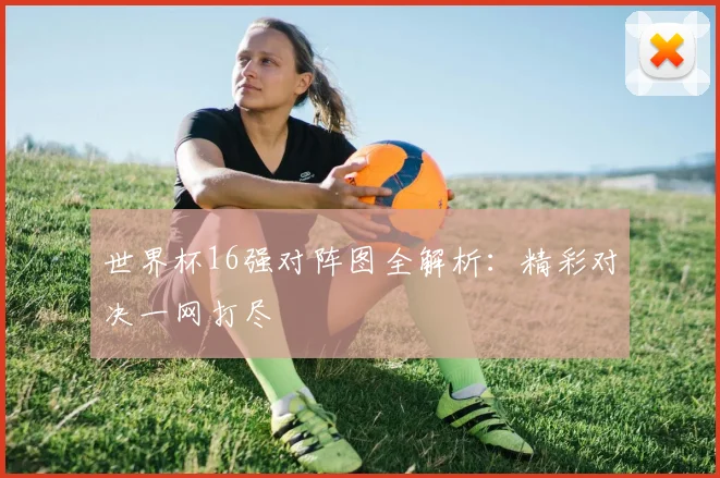 世界杯16强对阵图全解析:精彩对决一网打尽