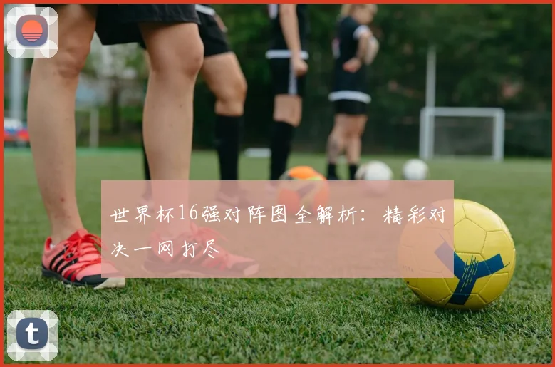 世界杯16强对阵图全解析:精彩对决一网打尽