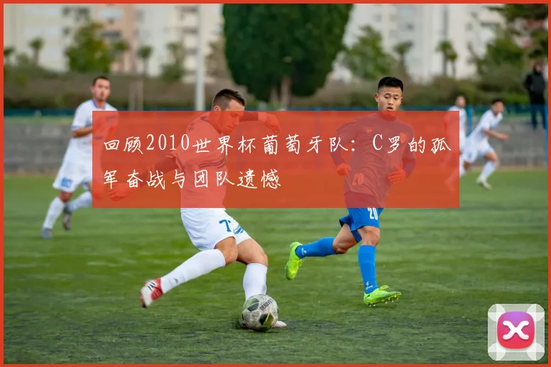 回顾2010世界杯葡萄牙队:C罗的孤军奋战与团队遗憾
