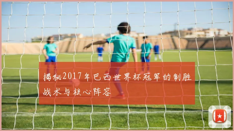 揭秘2017年巴西世界杯冠军的制胜战术与核心阵容